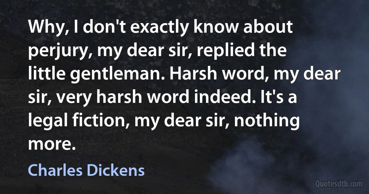 Why, I don't exactly know about perjury, my dear sir, replied the little gentleman. Harsh word, my dear sir, very harsh word indeed. It's a legal fiction, my dear sir, nothing more. (Charles Dickens)