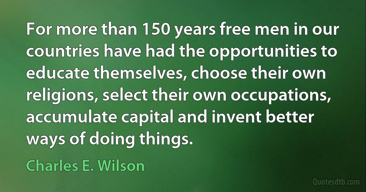 For more than 150 years free men in our countries have had the opportunities to educate themselves, choose their own religions, select their own occupations, accumulate capital and invent better ways of doing things. (Charles E. Wilson)