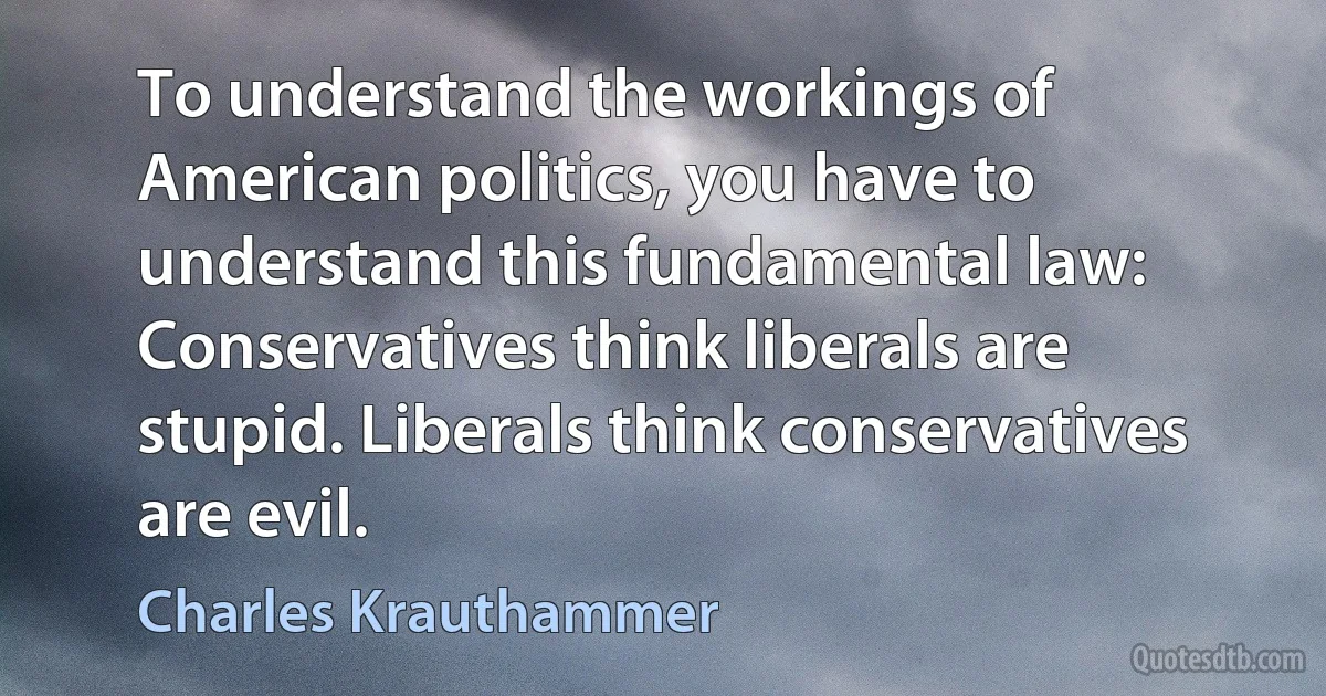 To understand the workings of American politics, you have to understand this fundamental law: Conservatives think liberals are stupid. Liberals think conservatives are evil. (Charles Krauthammer)