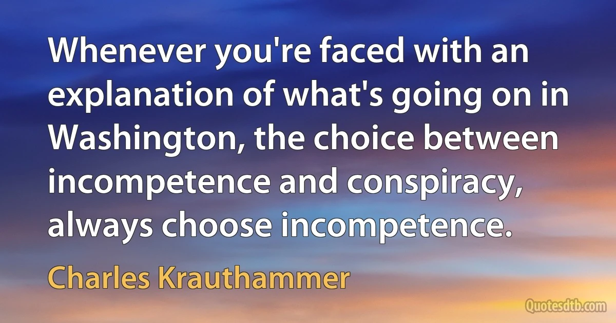 Whenever you're faced with an explanation of what's going on in Washington, the choice between incompetence and conspiracy, always choose incompetence. (Charles Krauthammer)