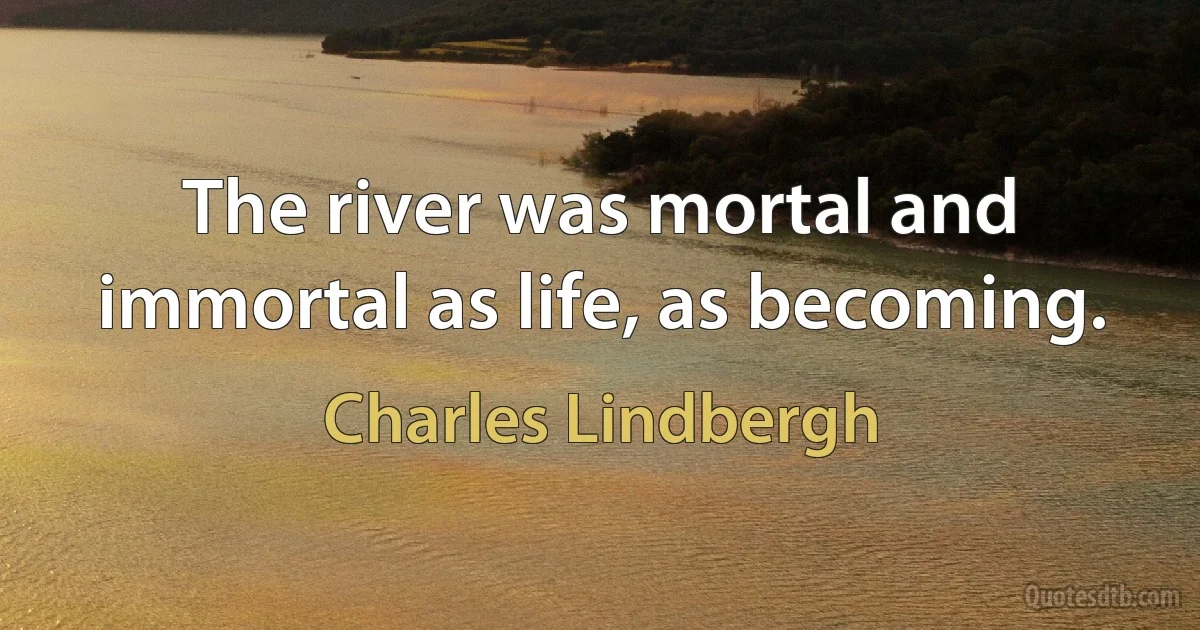 The river was mortal and immortal as life, as becoming. (Charles Lindbergh)