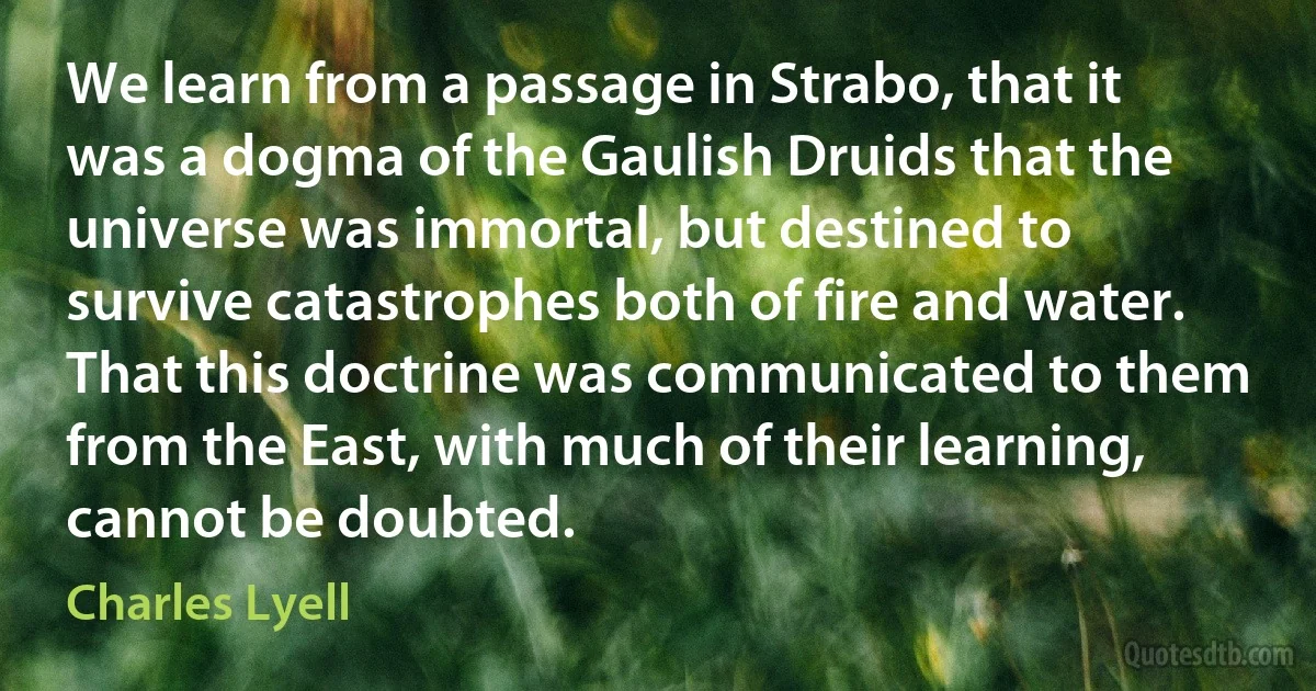 We learn from a passage in Strabo, that it was a dogma of the Gaulish Druids that the universe was immortal, but destined to survive catastrophes both of fire and water. That this doctrine was communicated to them from the East, with much of their learning, cannot be doubted. (Charles Lyell)