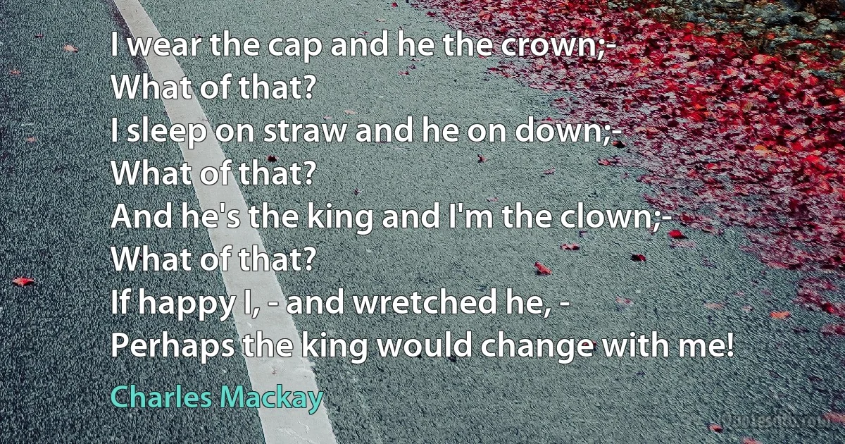 I wear the cap and he the crown;-
What of that?
I sleep on straw and he on down;-
What of that?
And he's the king and I'm the clown;-
What of that?
If happy I, - and wretched he, -
Perhaps the king would change with me! (Charles Mackay)