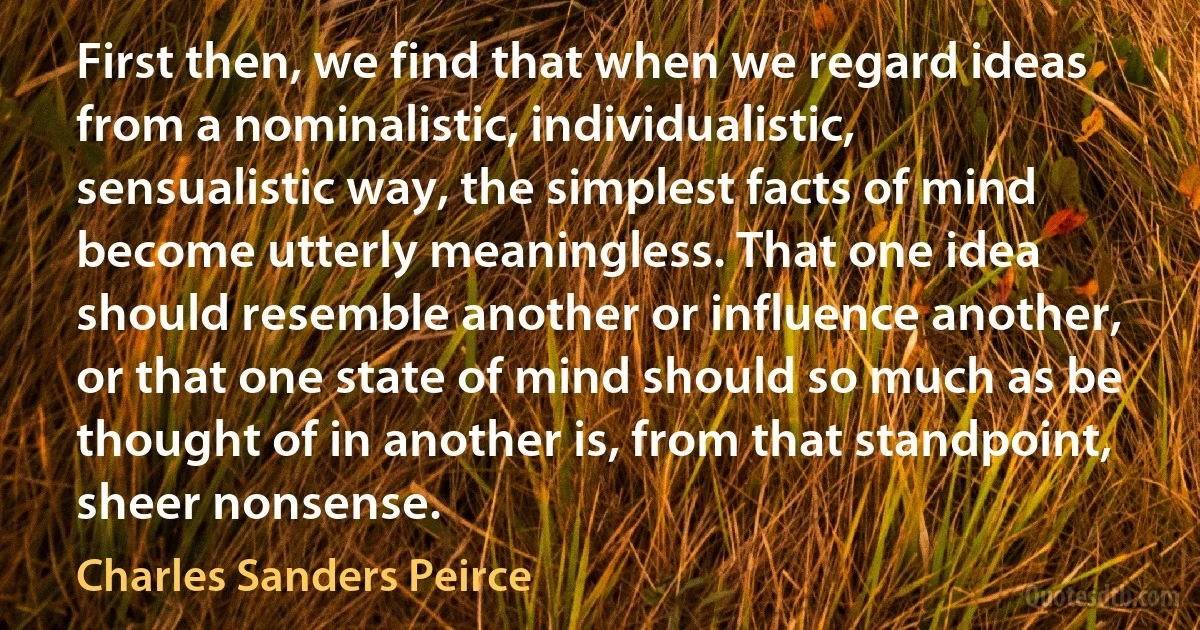 First then, we find that when we regard ideas from a nominalistic, individualistic, sensualistic way, the simplest facts of mind become utterly meaningless. That one idea should resemble another or influence another, or that one state of mind should so much as be thought of in another is, from that standpoint, sheer nonsense. (Charles Sanders Peirce)