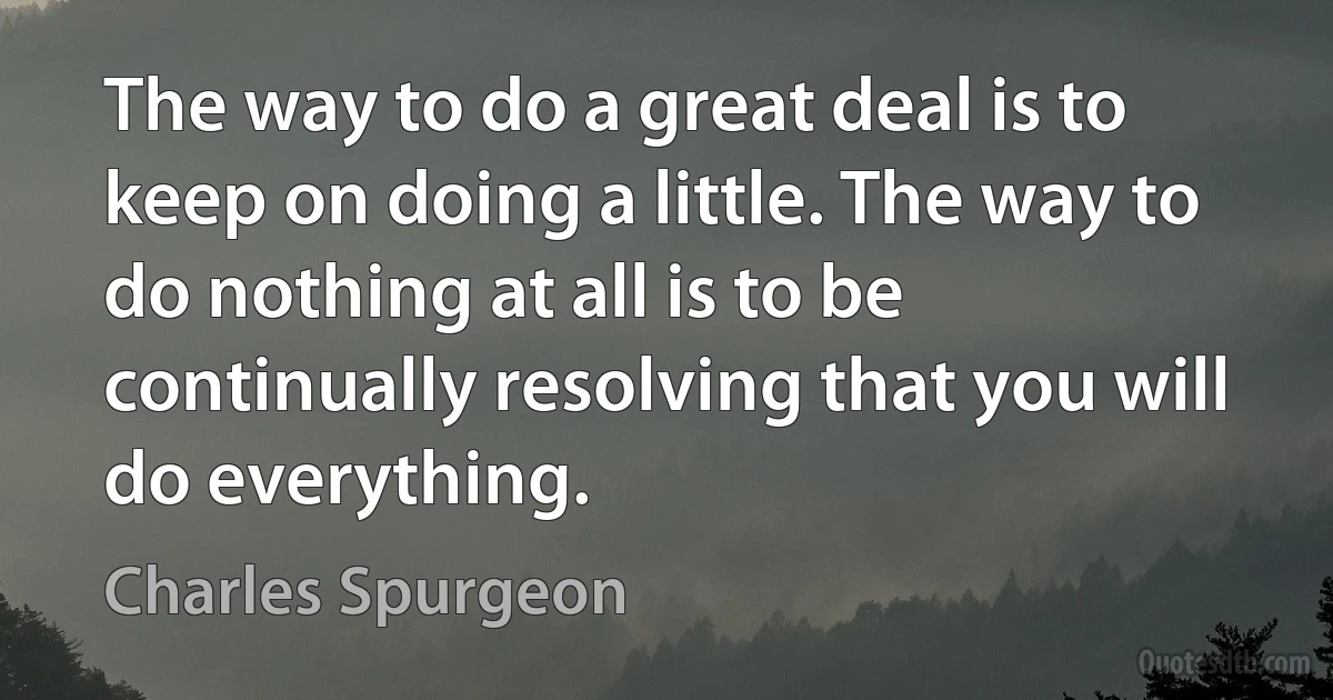 The way to do a great deal is to keep on doing a little. The way to do nothing at all is to be continually resolving that you will do everything. (Charles Spurgeon)