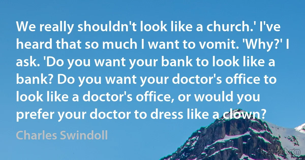 We really shouldn't look like a church.' I've heard that so much I want to vomit. 'Why?' I ask. 'Do you want your bank to look like a bank? Do you want your doctor's office to look like a doctor's office, or would you prefer your doctor to dress like a clown? (Charles Swindoll)