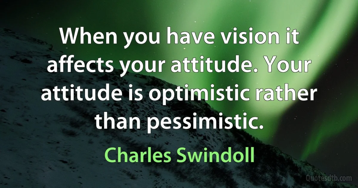 When you have vision it affects your attitude. Your attitude is optimistic rather than pessimistic. (Charles Swindoll)