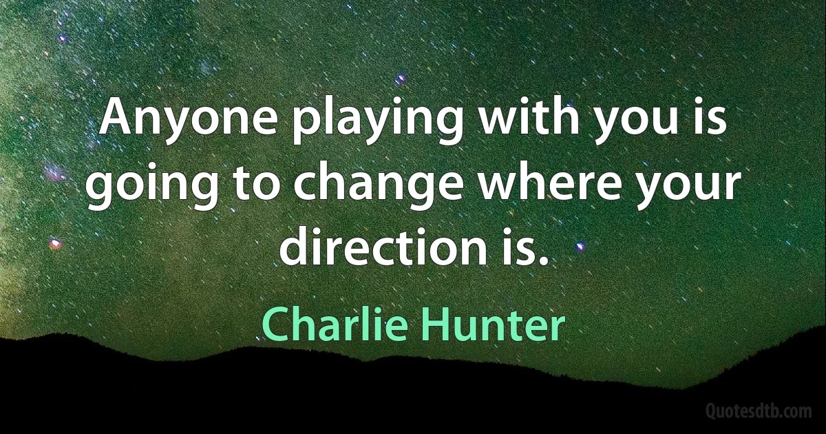 Anyone playing with you is going to change where your direction is. (Charlie Hunter)