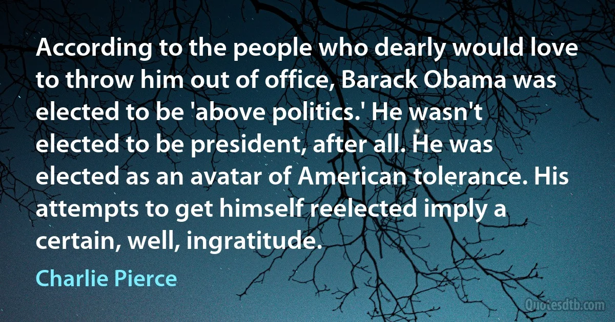 According to the people who dearly would love to throw him out of office, Barack Obama was elected to be 'above politics.' He wasn't elected to be president, after all. He was elected as an avatar of American tolerance. His attempts to get himself reelected imply a certain, well, ingratitude. (Charlie Pierce)