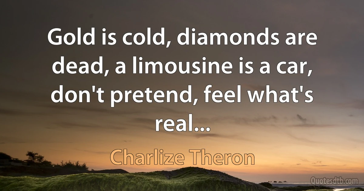 Gold is cold, diamonds are dead, a limousine is a car, don't pretend, feel what's real... (Charlize Theron)