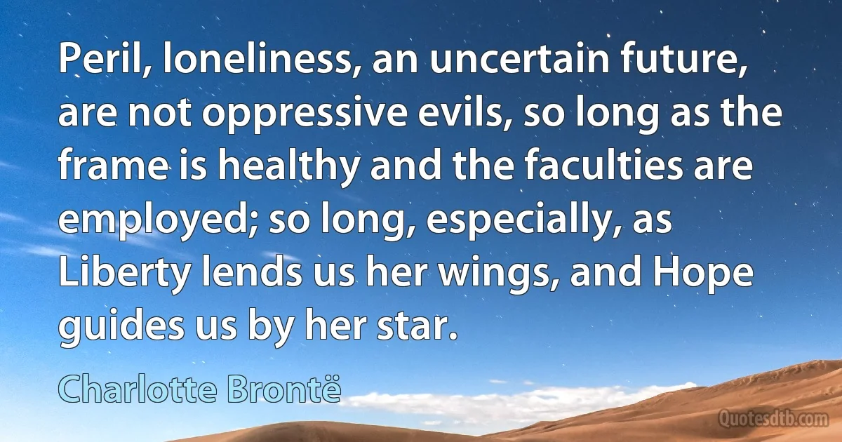 Peril, loneliness, an uncertain future, are not oppressive evils, so long as the frame is healthy and the faculties are employed; so long, especially, as Liberty lends us her wings, and Hope guides us by her star. (Charlotte Brontë)