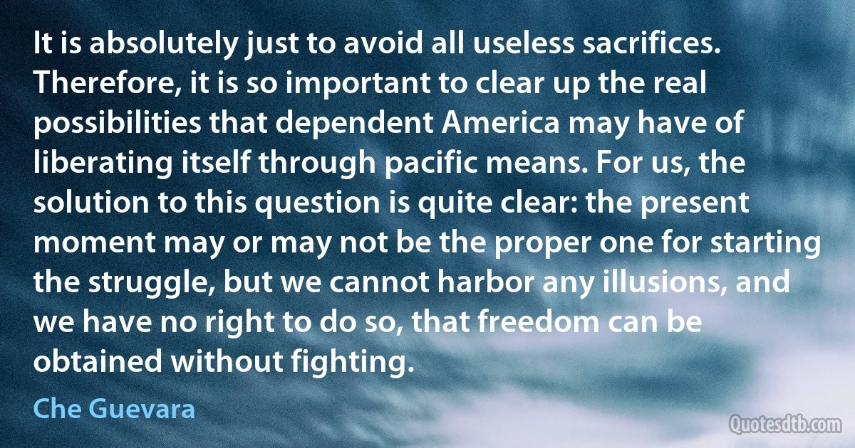 It is absolutely just to avoid all useless sacrifices. Therefore, it is so important to clear up the real possibilities that dependent America may have of liberating itself through pacific means. For us, the solution to this question is quite clear: the present moment may or may not be the proper one for starting the struggle, but we cannot harbor any illusions, and we have no right to do so, that freedom can be obtained without fighting. (Che Guevara)