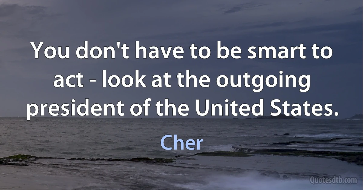 You don't have to be smart to act - look at the outgoing president of the United States. (Cher)