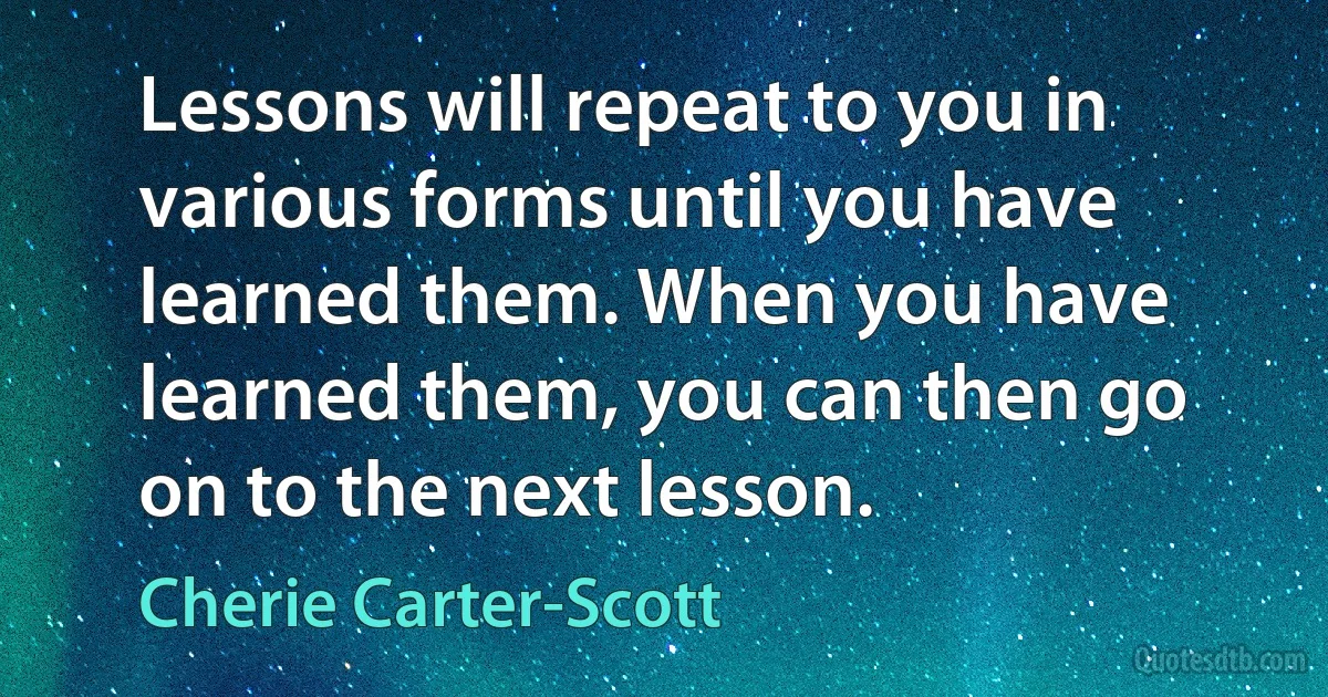 Lessons will repeat to you in various forms until you have learned them. When you have learned them, you can then go on to the next lesson. (Cherie Carter-Scott)