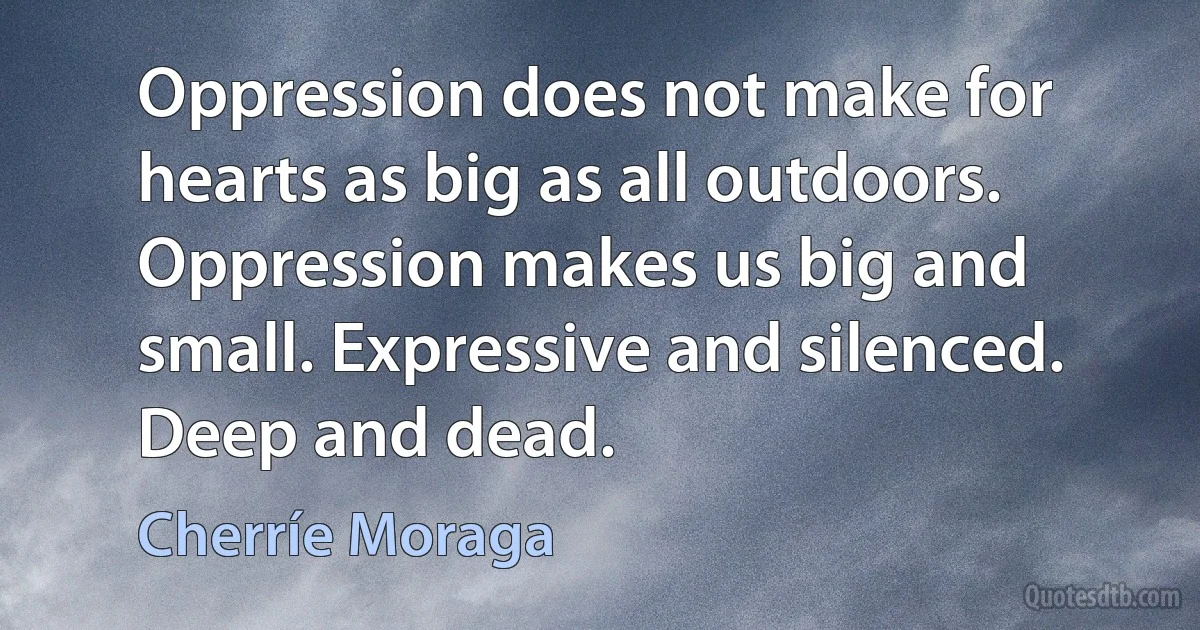 Oppression does not make for hearts as big as all outdoors. Oppression makes us big and small. Expressive and silenced. Deep and dead. (Cherríe Moraga)