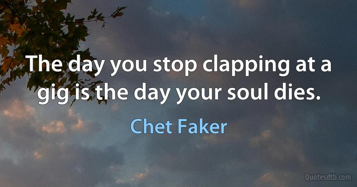 The day you stop clapping at a gig is the day your soul dies. (Chet Faker)