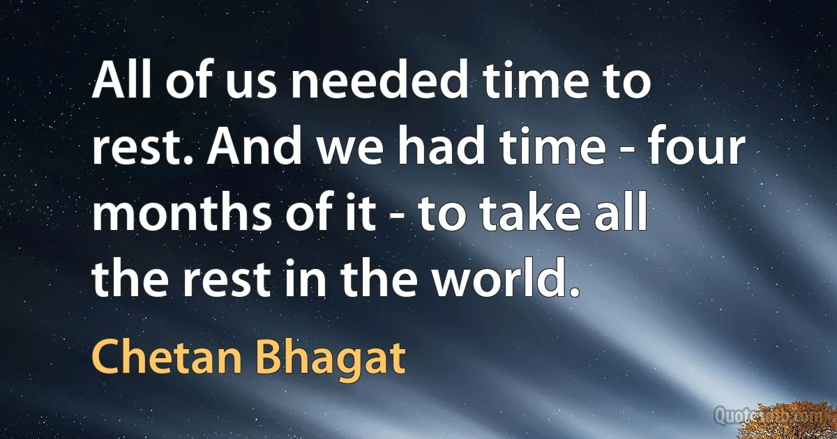 All of us needed time to rest. And we had time - four months of it - to take all the rest in the world. (Chetan Bhagat)