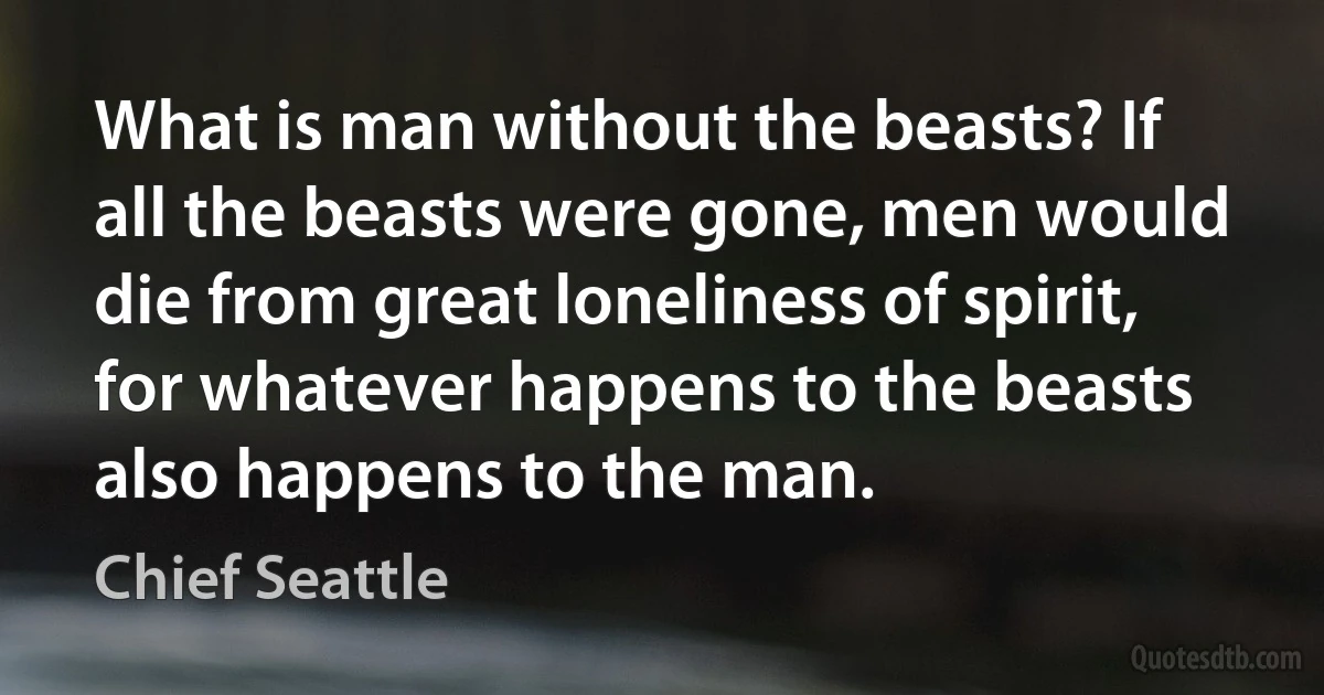 What is man without the beasts? If all the beasts were gone, men would die from great loneliness of spirit, for whatever happens to the beasts also happens to the man. (Chief Seattle)