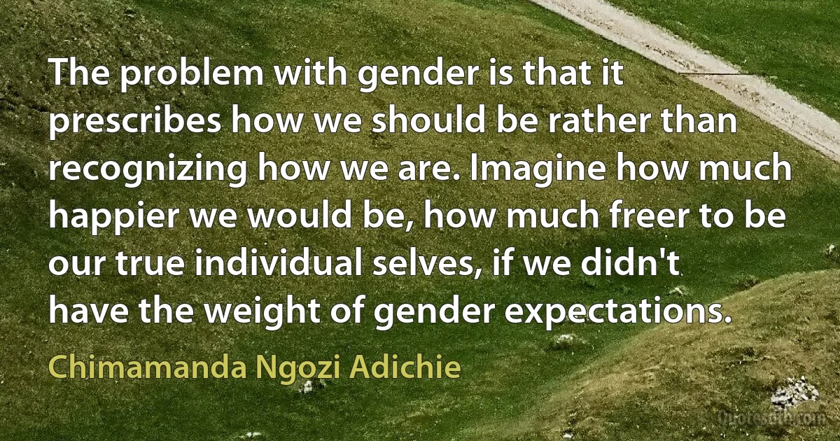 The problem with gender is that it prescribes how we should be rather than recognizing how we are. Imagine how much happier we would be, how much freer to be our true individual selves, if we didn't have the weight of gender expectations. (Chimamanda Ngozi Adichie)