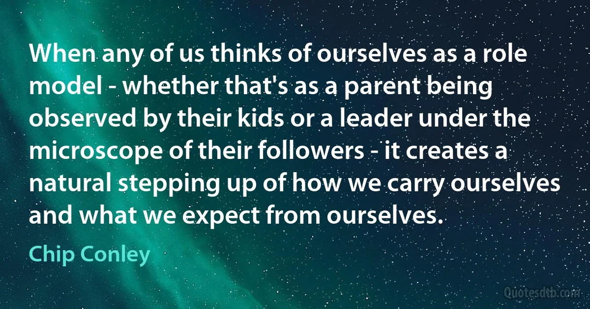 When any of us thinks of ourselves as a role model - whether that's as a parent being observed by their kids or a leader under the microscope of their followers - it creates a natural stepping up of how we carry ourselves and what we expect from ourselves. (Chip Conley)