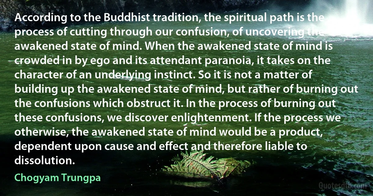 According to the Buddhist tradition, the spiritual path is the process of cutting through our confusion, of uncovering the awakened state of mind. When the awakened state of mind is crowded in by ego and its attendant paranoia, it takes on the character of an underlying instinct. So it is not a matter of building up the awakened state of mind, but rather of burning out the confusions which obstruct it. In the process of burning out these confusions, we discover enlightenment. If the process we otherwise, the awakened state of mind would be a product, dependent upon cause and effect and therefore liable to dissolution. (Chogyam Trungpa)