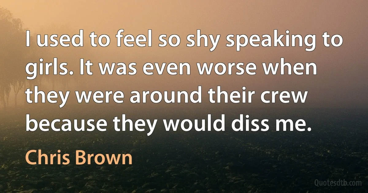 I used to feel so shy speaking to girls. It was even worse when they were around their crew because they would diss me. (Chris Brown)