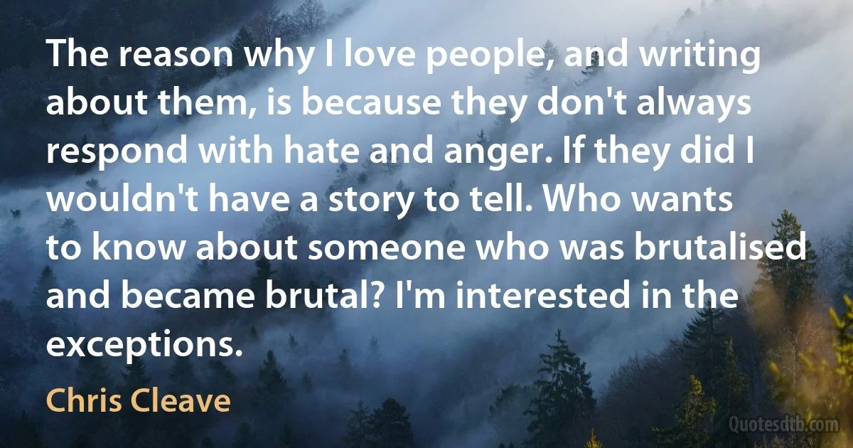 The reason why I love people, and writing about them, is because they don't always respond with hate and anger. If they did I wouldn't have a story to tell. Who wants to know about someone who was brutalised and became brutal? I'm interested in the exceptions. (Chris Cleave)