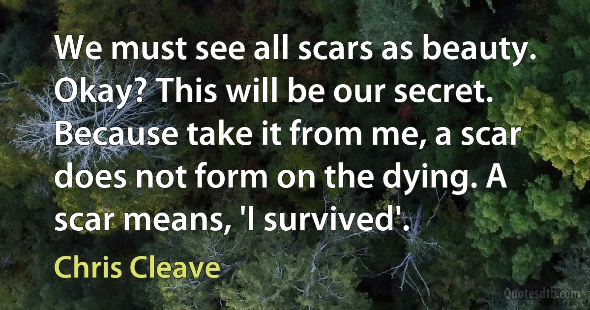 We must see all scars as beauty. Okay? This will be our secret. Because take it from me, a scar does not form on the dying. A scar means, 'I survived'. (Chris Cleave)