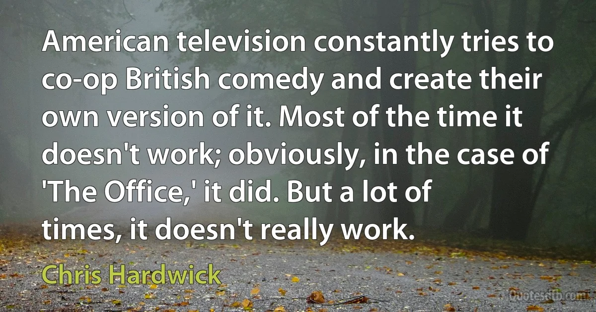 American television constantly tries to co-op British comedy and create their own version of it. Most of the time it doesn't work; obviously, in the case of 'The Office,' it did. But a lot of times, it doesn't really work. (Chris Hardwick)