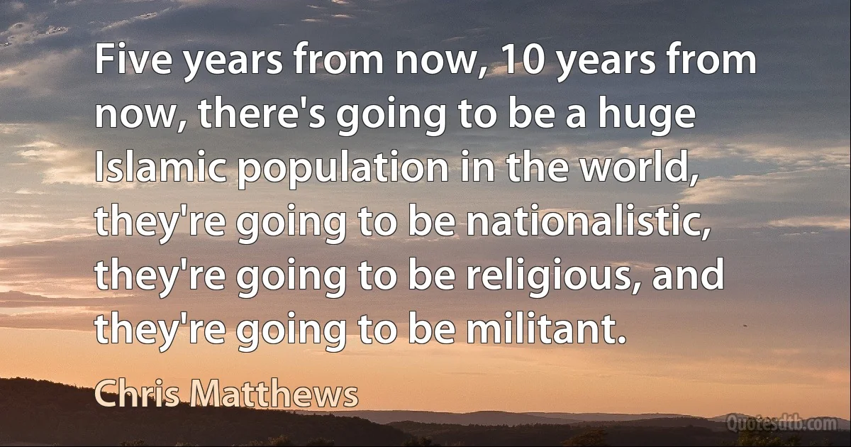 Five years from now, 10 years from now, there's going to be a huge Islamic population in the world, they're going to be nationalistic, they're going to be religious, and they're going to be militant. (Chris Matthews)