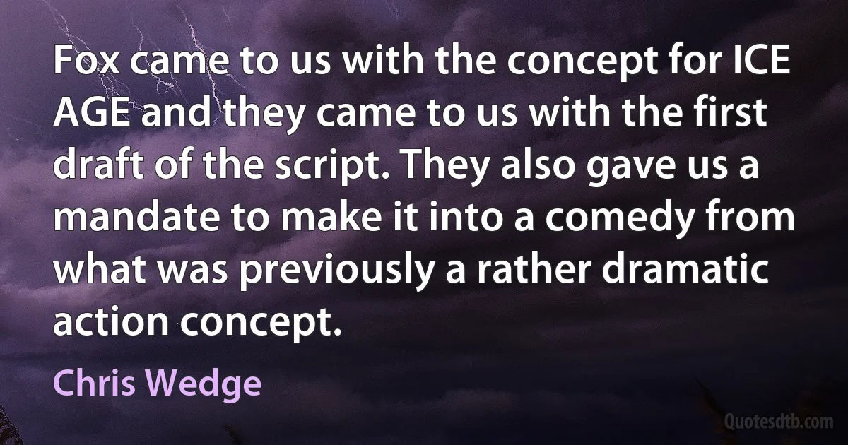 Fox came to us with the concept for ICE AGE and they came to us with the first draft of the script. They also gave us a mandate to make it into a comedy from what was previously a rather dramatic action concept. (Chris Wedge)