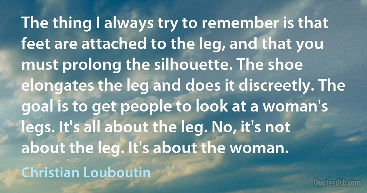 The thing I always try to remember is that feet are attached to the leg, and that you must prolong the silhouette. The shoe elongates the leg and does it discreetly. The goal is to get people to look at a woman's legs. It's all about the leg. No, it's not about the leg. It's about the woman. (Christian Louboutin)