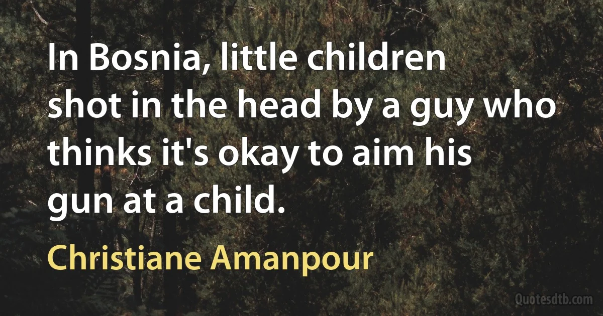 In Bosnia, little children shot in the head by a guy who thinks it's okay to aim his gun at a child. (Christiane Amanpour)