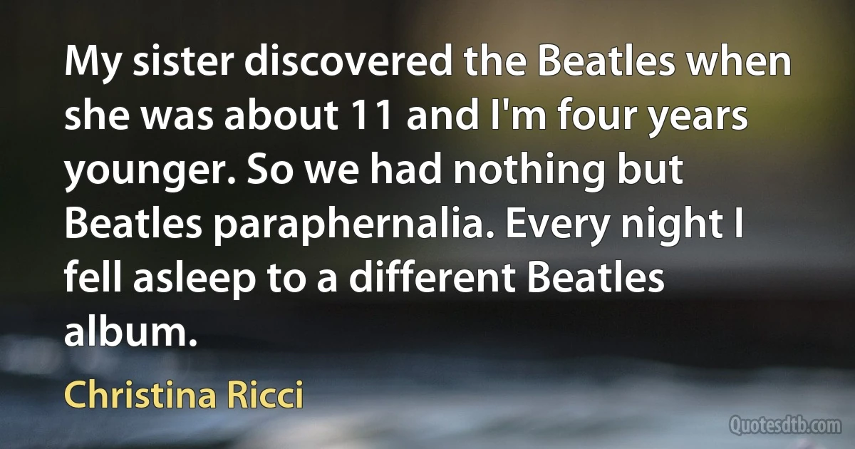 My sister discovered the Beatles when she was about 11 and I'm four years younger. So we had nothing but Beatles paraphernalia. Every night I fell asleep to a different Beatles album. (Christina Ricci)