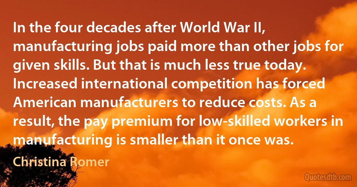 In the four decades after World War II, manufacturing jobs paid more than other jobs for given skills. But that is much less true today. Increased international competition has forced American manufacturers to reduce costs. As a result, the pay premium for low-skilled workers in manufacturing is smaller than it once was. (Christina Romer)