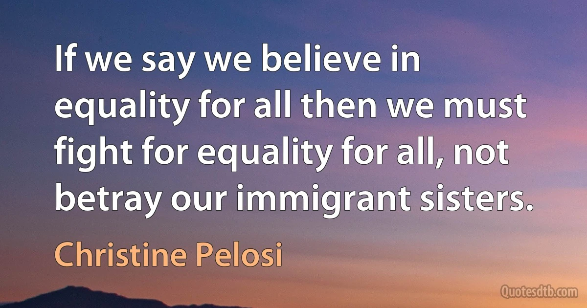 If we say we believe in equality for all then we must fight for equality for all, not betray our immigrant sisters. (Christine Pelosi)