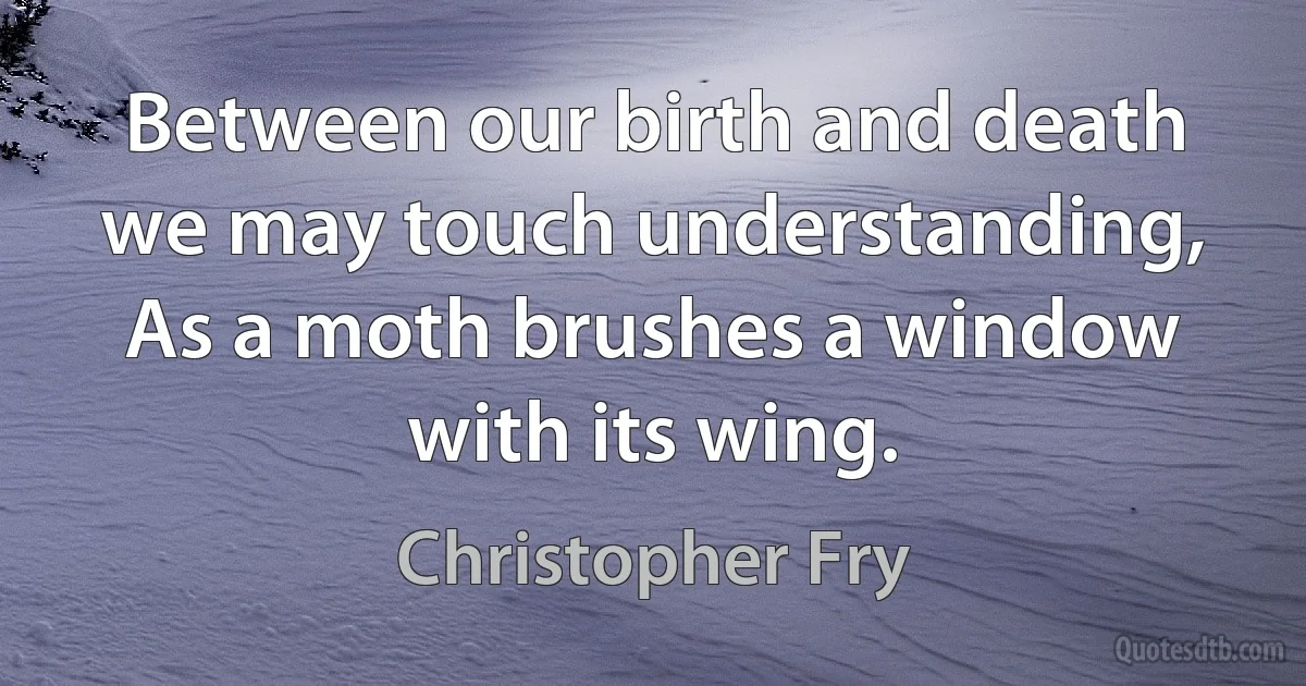 Between our birth and death we may touch understanding, As a moth brushes a window with its wing. (Christopher Fry)