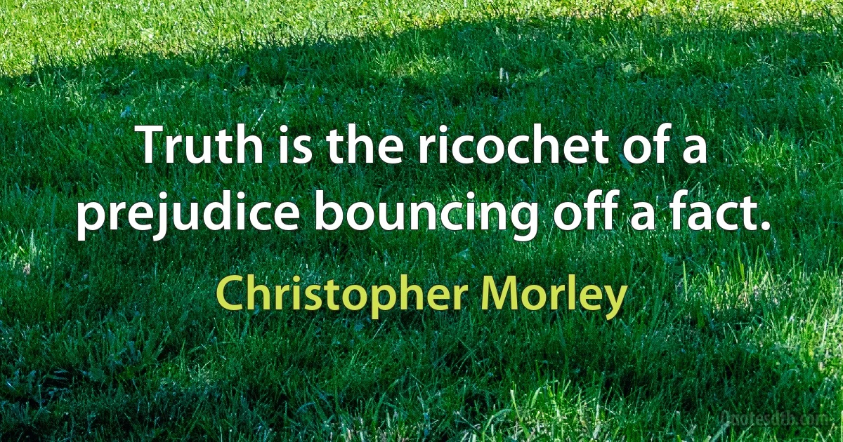 Truth is the ricochet of a prejudice bouncing off a fact. (Christopher Morley)