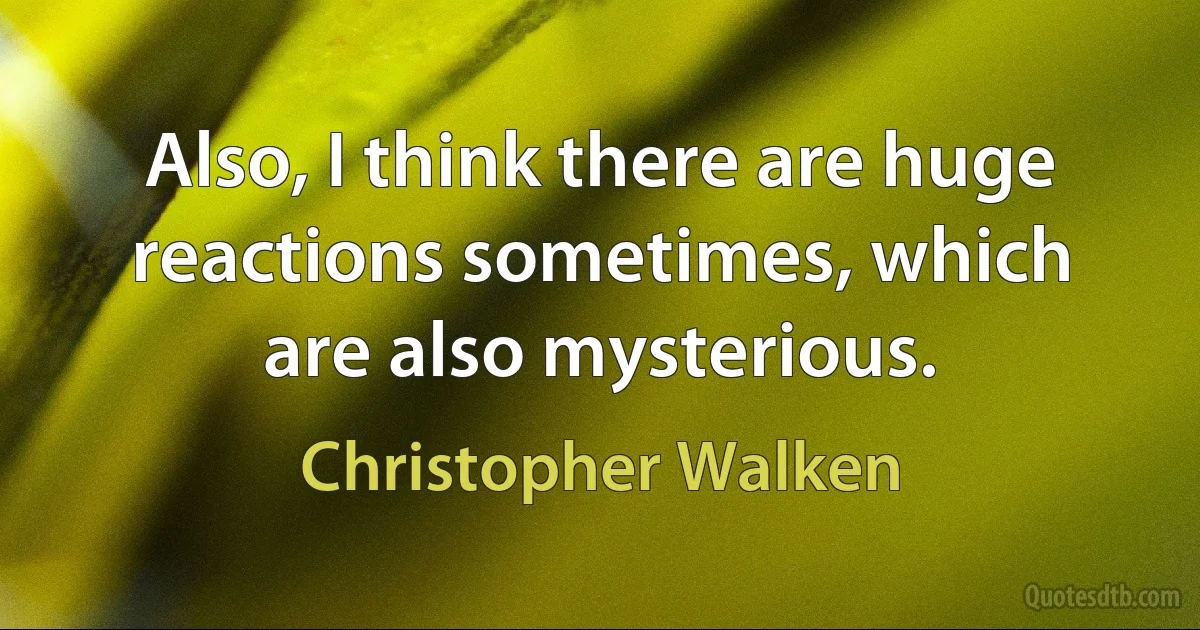 Also, I think there are huge reactions sometimes, which are also mysterious. (Christopher Walken)