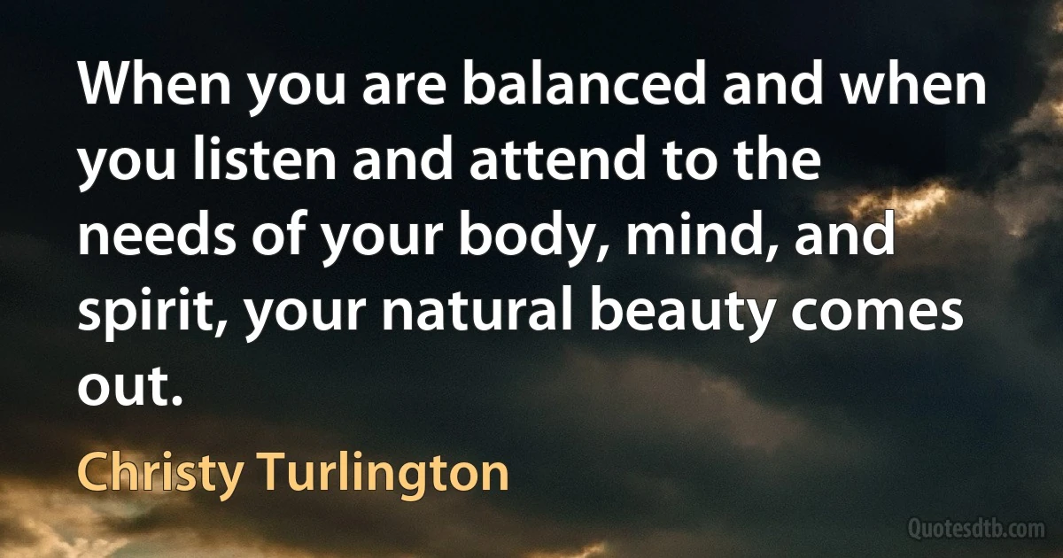 When you are balanced and when you listen and attend to the needs of your body, mind, and spirit, your natural beauty comes out. (Christy Turlington)