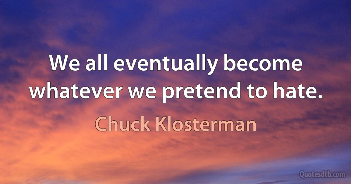 We all eventually become whatever we pretend to hate. (Chuck Klosterman)