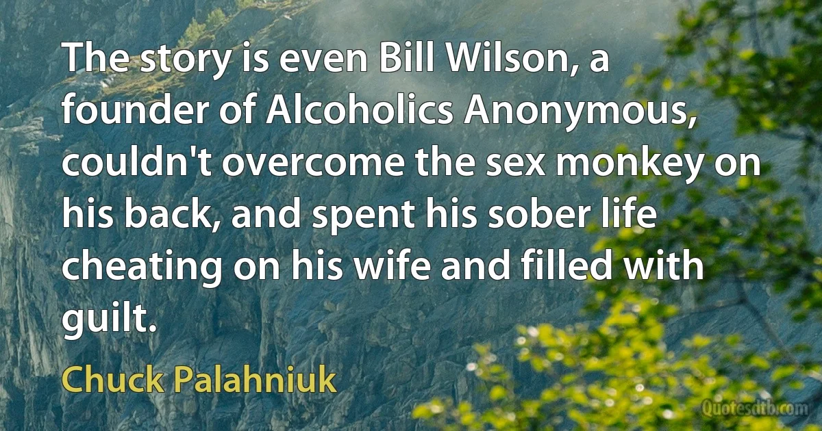 The story is even Bill Wilson, a founder of Alcoholics Anonymous, couldn't overcome the sex monkey on his back, and spent his sober life cheating on his wife and filled with guilt. (Chuck Palahniuk)