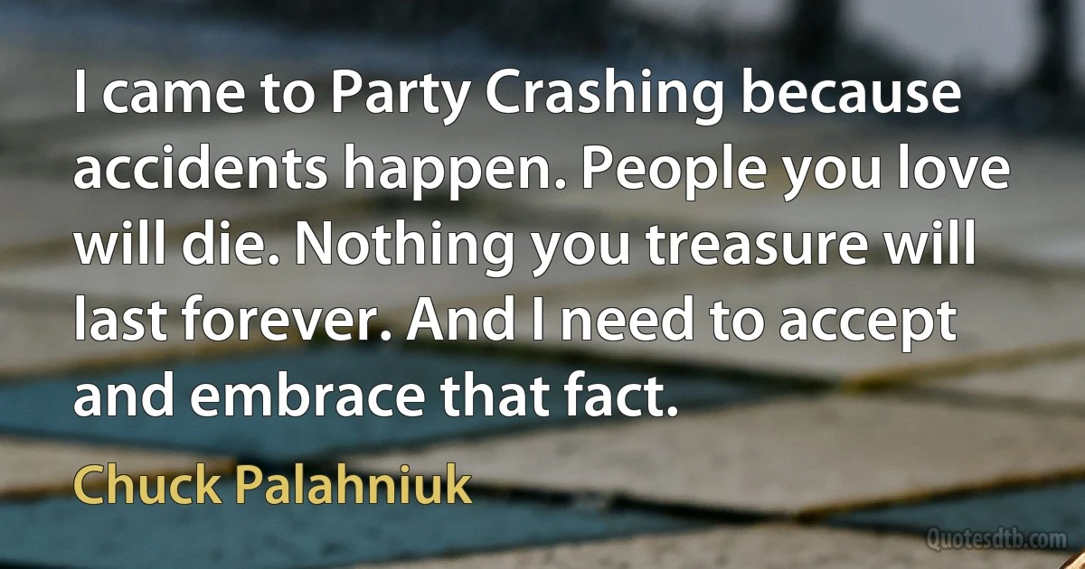 I came to Party Crashing because accidents happen. People you love will die. Nothing you treasure will last forever. And I need to accept and embrace that fact. (Chuck Palahniuk)