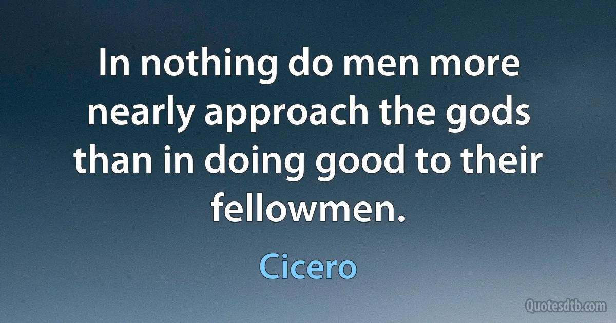 In nothing do men more nearly approach the gods than in doing good to their fellowmen. (Cicero)