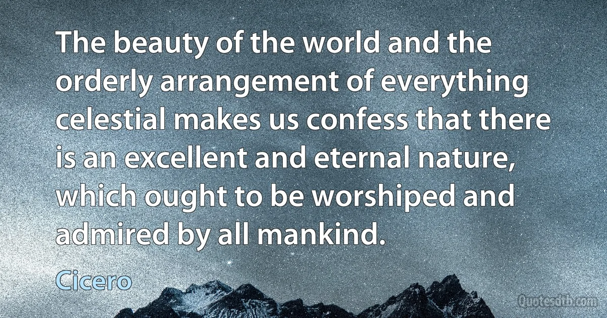 The beauty of the world and the orderly arrangement of everything celestial makes us confess that there is an excellent and eternal nature, which ought to be worshiped and admired by all mankind. (Cicero)