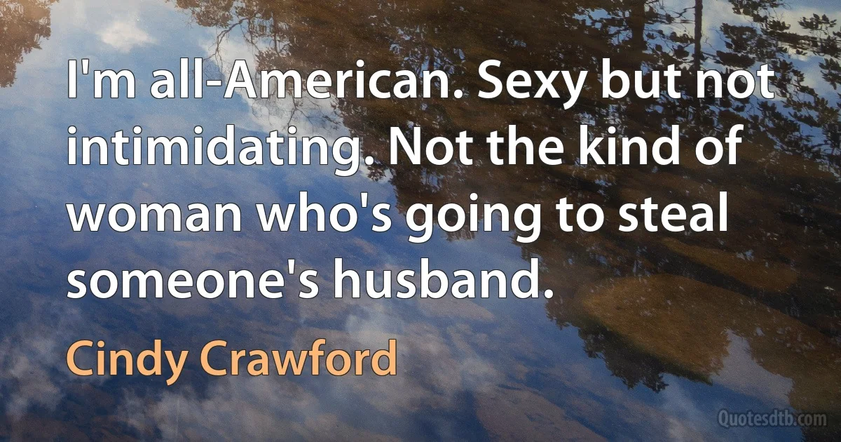 I'm all-American. Sexy but not intimidating. Not the kind of woman who's going to steal someone's husband. (Cindy Crawford)