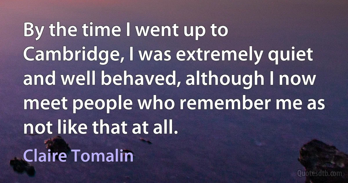 By the time I went up to Cambridge, I was extremely quiet and well behaved, although I now meet people who remember me as not like that at all. (Claire Tomalin)