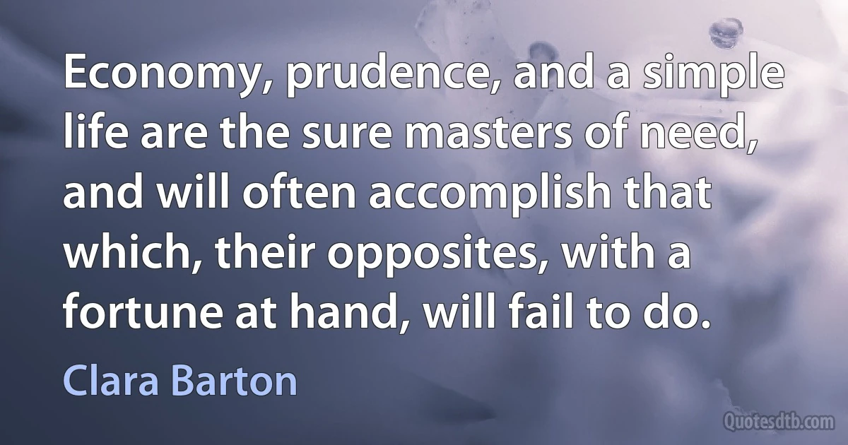 Economy, prudence, and a simple life are the sure masters of need, and will often accomplish that which, their opposites, with a fortune at hand, will fail to do. (Clara Barton)