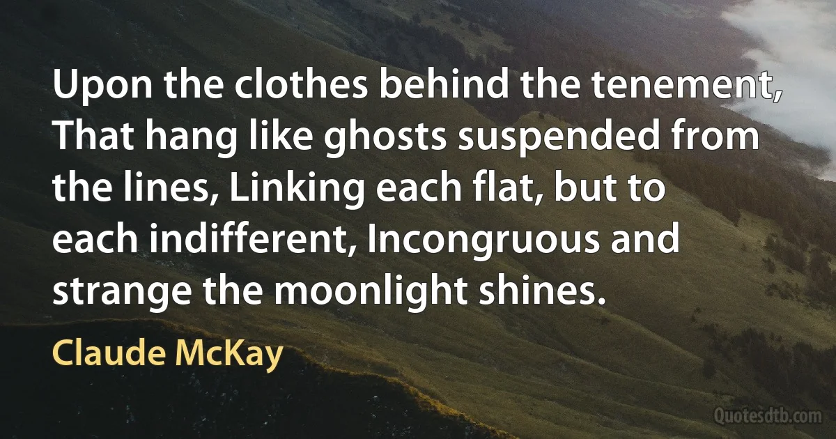 Upon the clothes behind the tenement, That hang like ghosts suspended from the lines, Linking each flat, but to each indifferent, Incongruous and strange the moonlight shines. (Claude McKay)