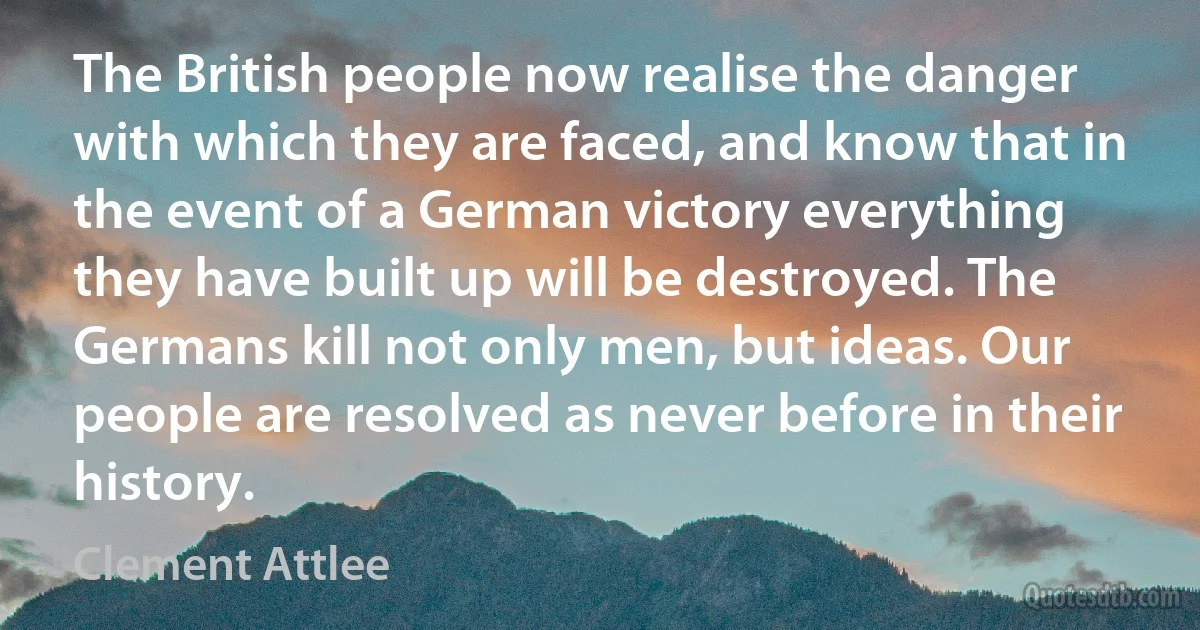 The British people now realise the danger with which they are faced, and know that in the event of a German victory everything they have built up will be destroyed. The Germans kill not only men, but ideas. Our people are resolved as never before in their history. (Clement Attlee)